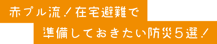 赤プル流！在宅避難で準備しておきたい防災５選！