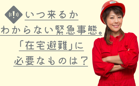 いつ来るかわからない緊急事態。「在宅避難」に必要なものは？